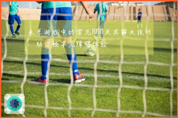 米乐游戏中的常见BUG及其解决技巧，助你畅享无障碍体验