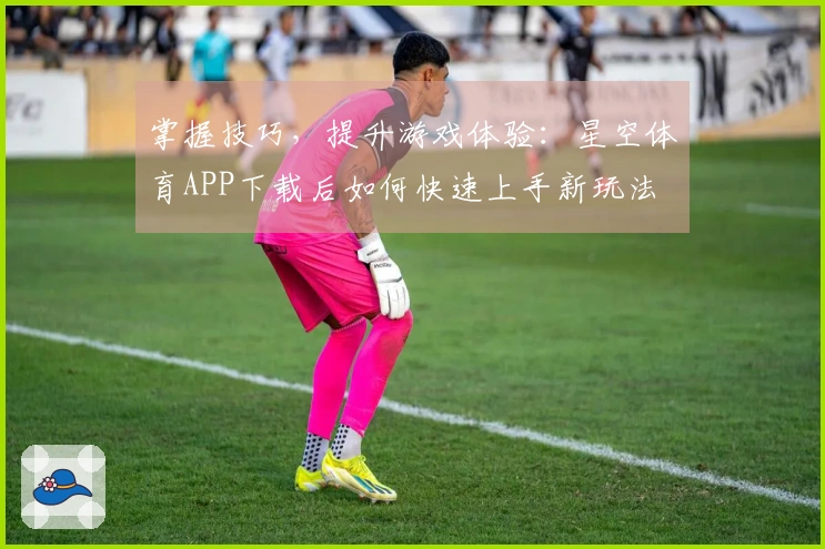 掌握技巧，提升游戏体验：星空体育APP下载后如何快速上手新玩法