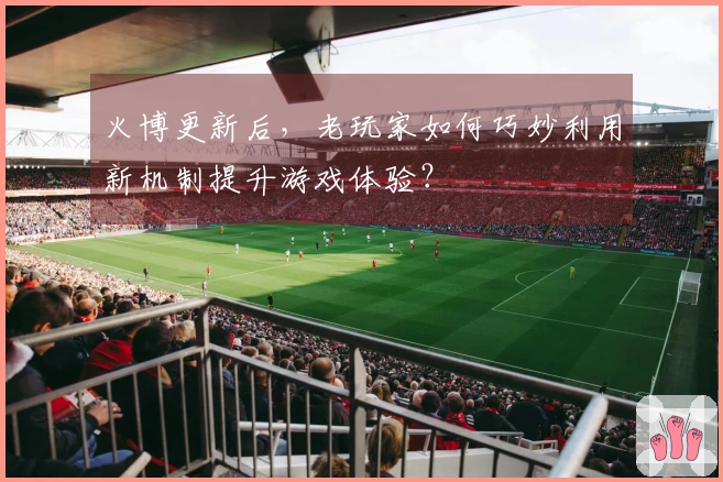 火博更新后，老玩家如何巧妙利用新机制提升游戏体验？