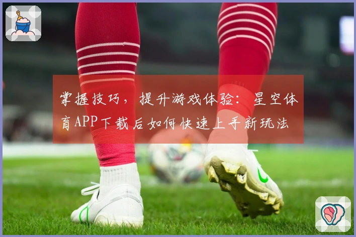 掌握技巧，提升游戏体验：星空体育APP下载后如何快速上手新玩法