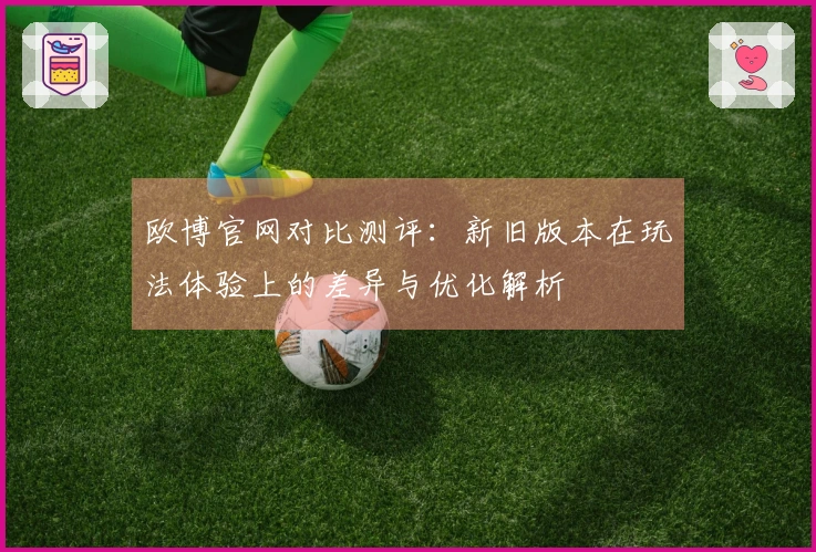 欧博官网对比测评:新旧版本在玩法体验上的差异与优化解析