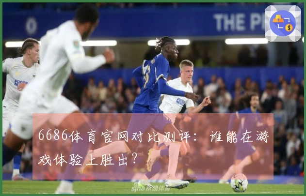 6686体育官网对比测评：谁能在游戏体验上胜出？