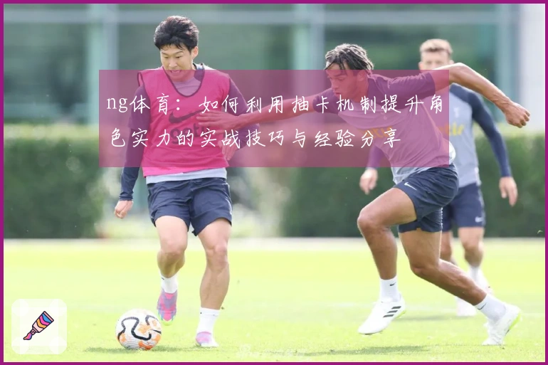 ng体育：如何利用抽卡机制提升角色实力的实战技巧与经验分享