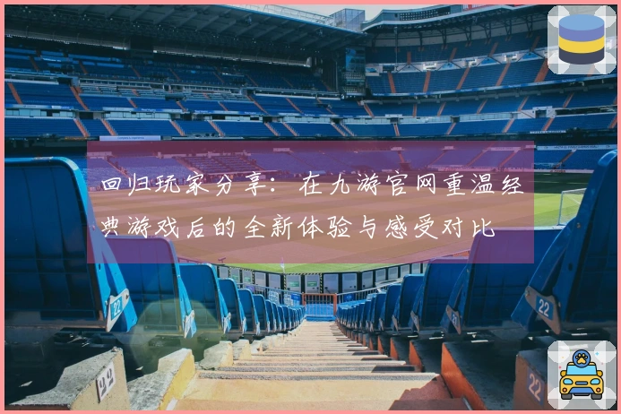 回归玩家分享：在九游官网重温经典游戏后的全新体验与感受对比