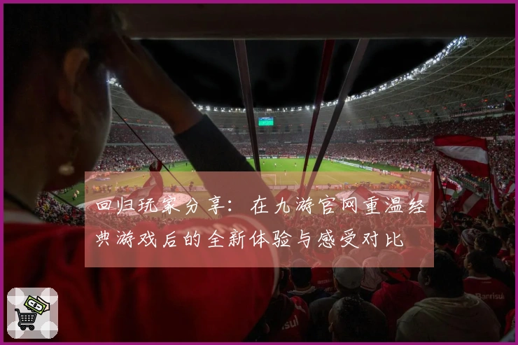 回归玩家分享：在九游官网重温经典游戏后的全新体验与感受对比